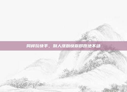 同样玩快手，别人涨粉快你却原地不动