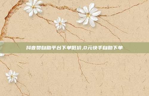 抖音赞自助平台下单低价,0元快手自助下单
