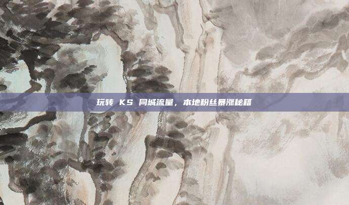 玩转 KS 同城流量,本地粉丝暴涨秘籍
