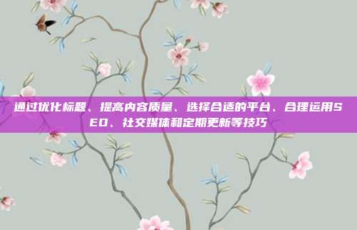 通过优化标题、提高内容质量、选择合适的平台、合理运用SEO、社交媒体和定期更新等技巧