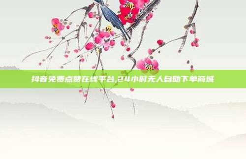 抖音免费点赞在线平台,24小时无人自助下单商城