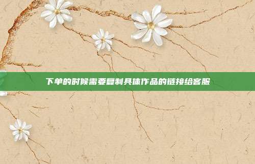 下单的时候需要复制具体作品的链接给客服