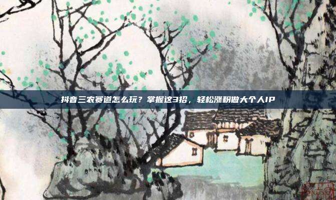 抖音三农赛道怎么玩？掌握这3招，轻松涨粉做大个人IP