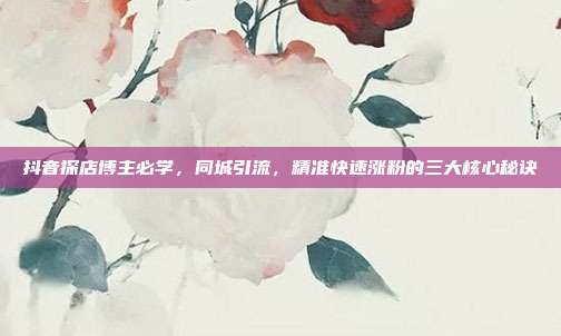 抖音探店博主必学，同城引流，精准快速涨粉的三大核心秘诀