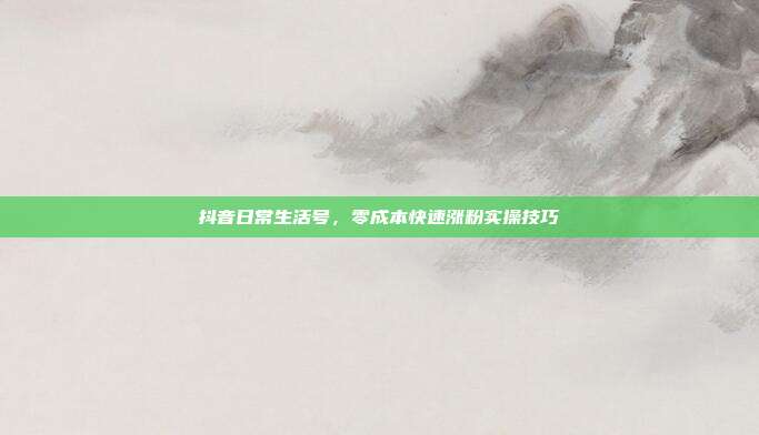 抖音日常生活号，零成本快速涨粉实操技巧