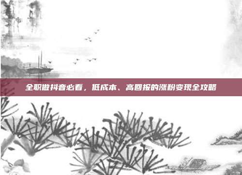 全职做抖音必看，低成本、高回报的涨粉变现全攻略
