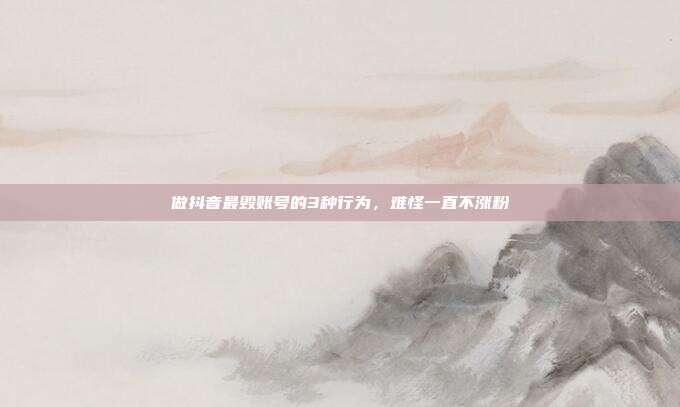 做抖音最毁账号的3种行为，难怪一直不涨粉