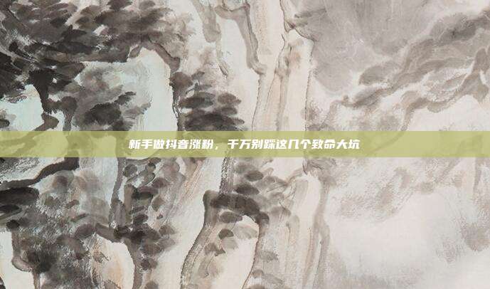 新手做抖音涨粉，千万别踩这几个致命大坑