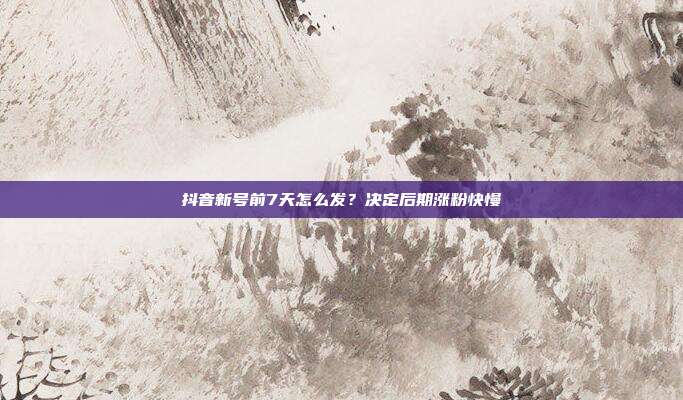 抖音新号前7天怎么发？决定后期涨粉快慢