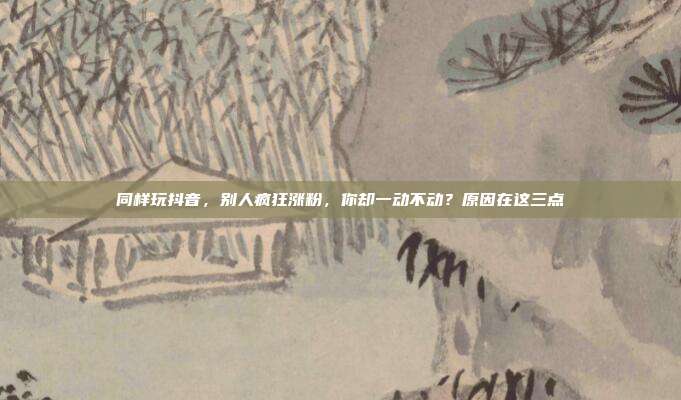 同样玩抖音，别人疯狂涨粉，你却一动不动？原因在这三点