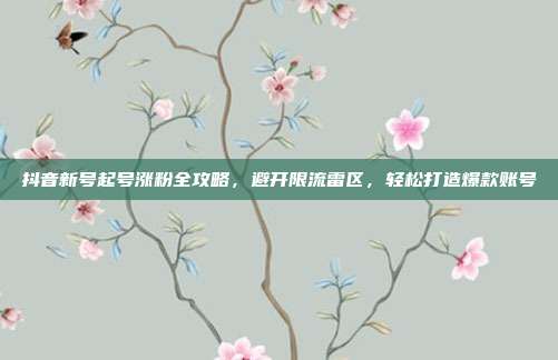 抖音新号起号涨粉全攻略，避开限流雷区，轻松打造爆款账号
