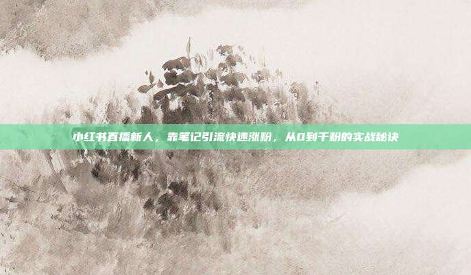 小红书直播新人，靠笔记引流快速涨粉，从0到千粉的实战秘诀
