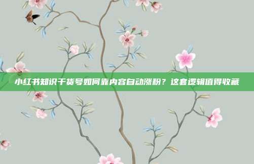 小红书知识干货号如何靠内容自动涨粉？这套逻辑值得收藏