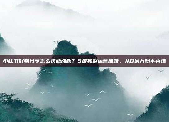小红书好物分享怎么快速涨粉？5步完整运营思路，从0到万粉不再难