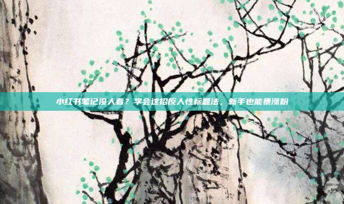 小红书笔记没人看？学会这招反人性标题法，新手也能暴涨粉