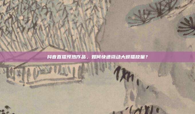 抖音直播预热作品，如何快速撬动大额播放量？