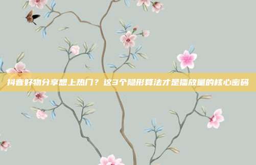 抖音好物分享想上热门？这3个隐形算法才是播放量的核心密码