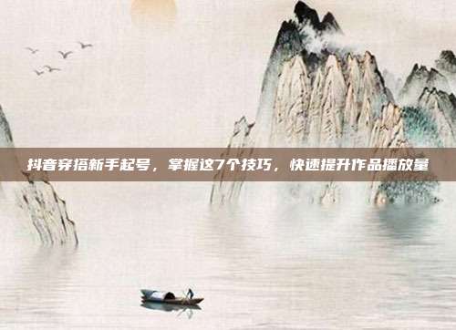 抖音穿搭新手起号，掌握这7个技巧，快速提升作品播放量