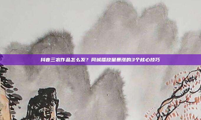 抖音三农作品怎么发？同城播放量暴涨的3个核心技巧