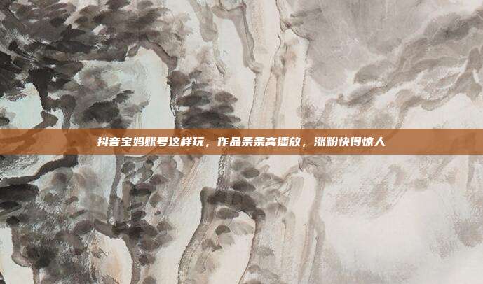 抖音宝妈账号这样玩，作品条条高播放，涨粉快得惊人