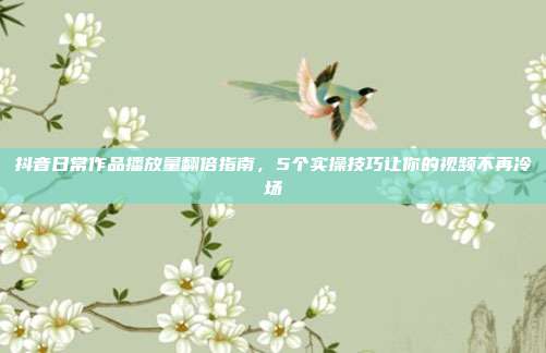 抖音日常作品播放量翻倍指南，5个实操技巧让你的视频不再冷场