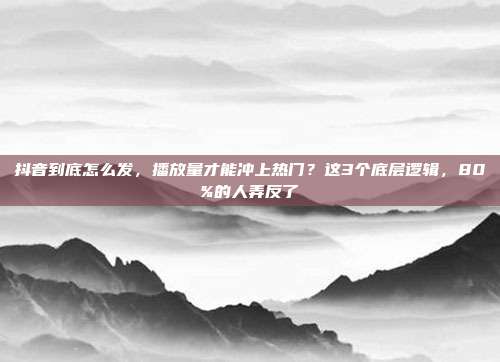 抖音到底怎么发，播放量才能冲上热门？这3个底层逻辑，80%的人弄反了