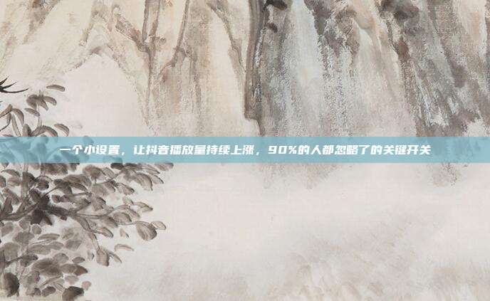 一个小设置，让抖音播放量持续上涨，90%的人都忽略了的关键开关