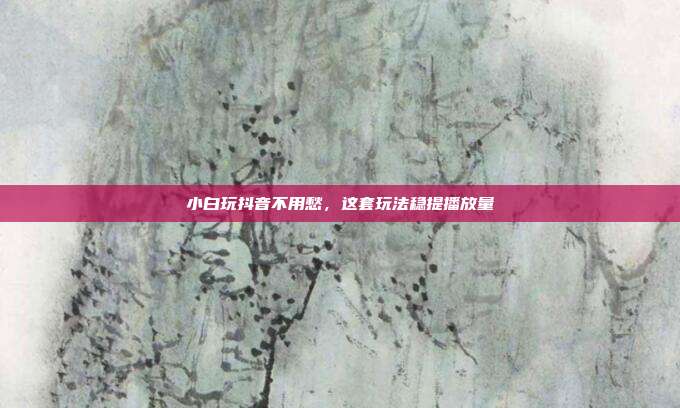 小白玩抖音不用愁，这套玩法稳提播放量