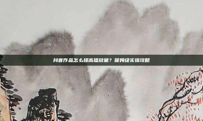 抖音作品怎么提高播放量？保姆级实操攻略
