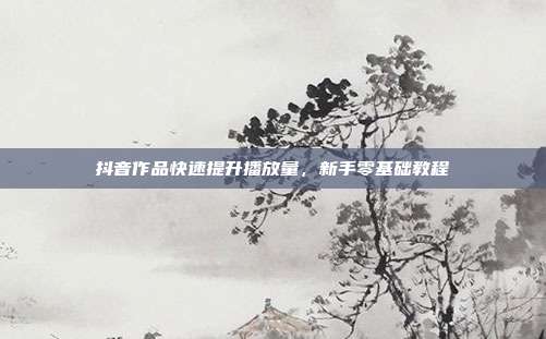 抖音作品快速提升播放量，新手零基础教程