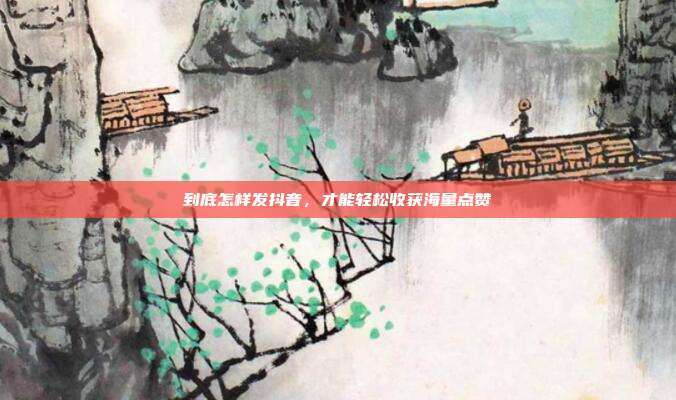 到底怎样发抖音，才能轻松收获海量点赞