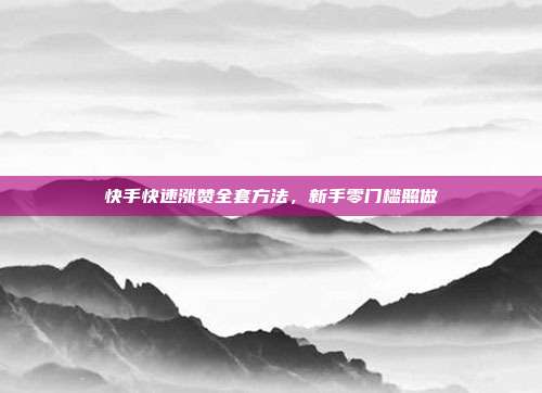 快手快速涨赞全套方法，新手零门槛照做