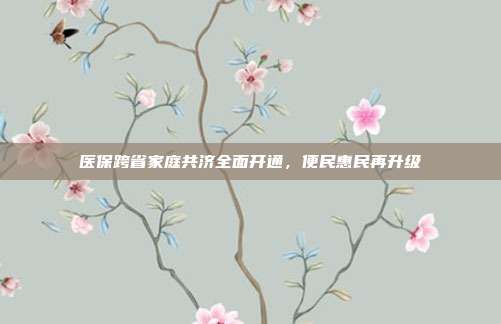 医保跨省家庭共济全面开通，便民惠民再升级