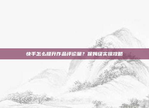 快手怎么提升作品评论量？保姆级实操攻略