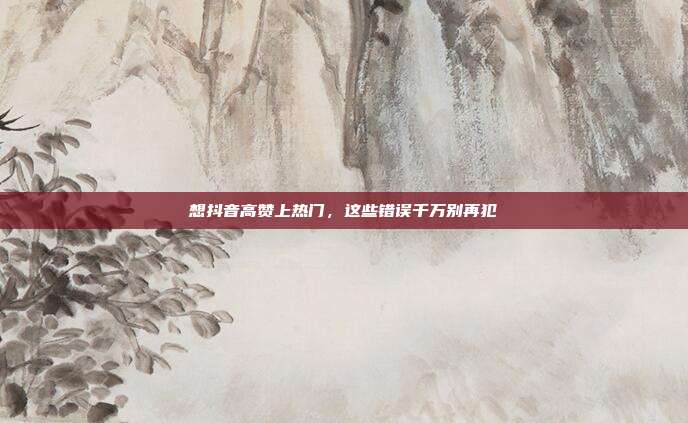 想抖音高赞上热门，这些错误千万别再犯