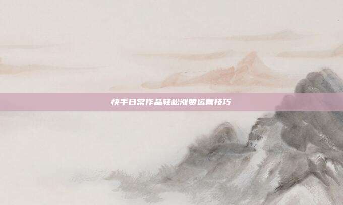 快手日常作品轻松涨赞运营技巧