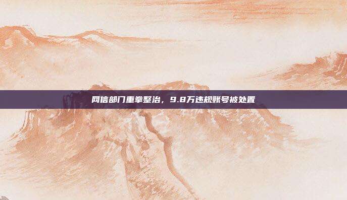 网信部门重拳整治，9.8万违规账号被处置