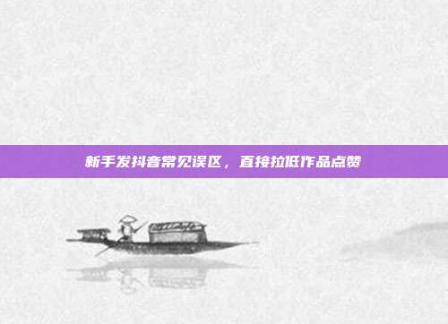 新手发抖音常见误区，直接拉低作品点赞