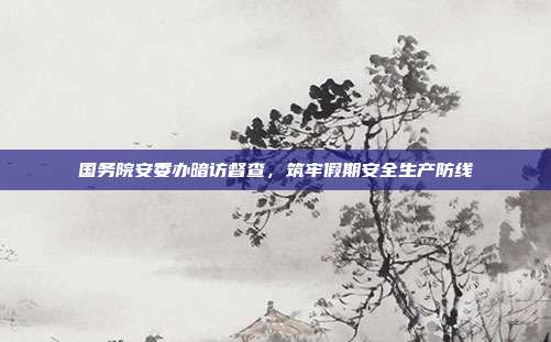 国务院安委办暗访督查，筑牢假期安全生产防线