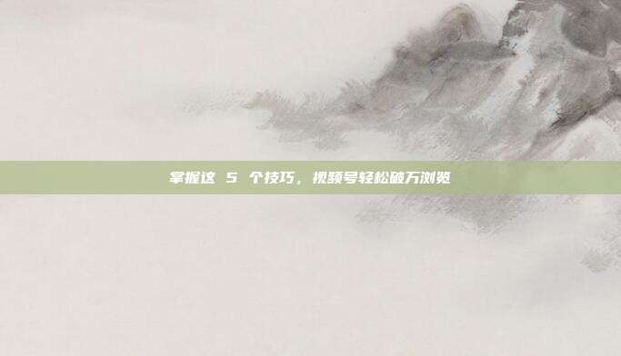 掌握这 5 个技巧，视频号轻松破万浏览