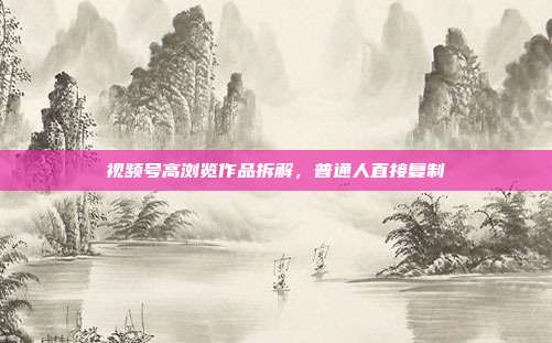 视频号高浏览作品拆解，普通人直接复制