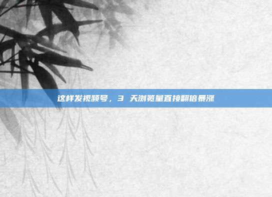 这样发视频号，3 天浏览量直接翻倍暴涨