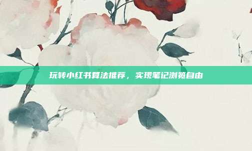 玩转小红书算法推荐，实现笔记浏览自由