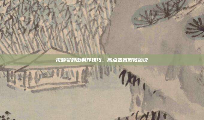 视频号封面制作技巧，高点击高浏览秘诀
