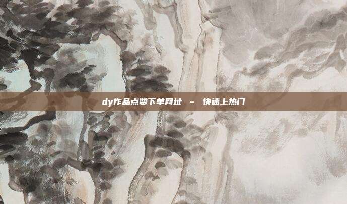 dy作品点赞下单网址 – 快速上热门