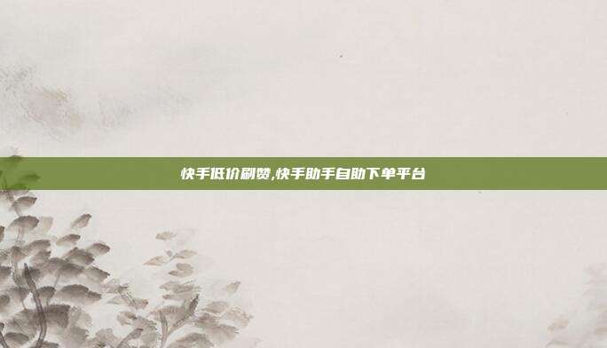 快手低价刷赞,快手助手自助下单平台