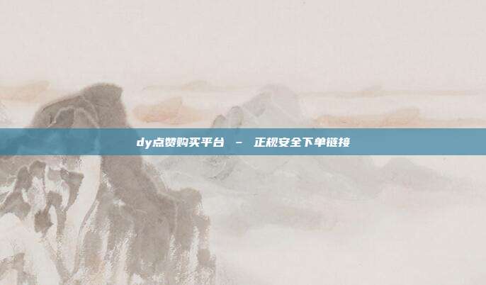 dy点赞购买平台 – 正规安全下单链接