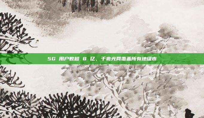 5G 用户数超 8 亿，千兆光网覆盖所有地级市