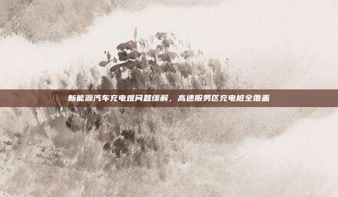 新能源汽车充电难问题缓解，高速服务区充电桩全覆盖