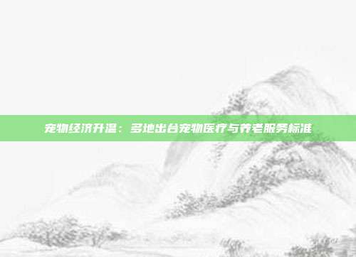 宠物经济升温：多地出台宠物医疗与养老服务标准